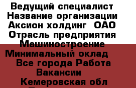 Ведущий специалист › Название организации ­ Аксион-холдинг, ОАО › Отрасль предприятия ­ Машиностроение › Минимальный оклад ­ 1 - Все города Работа » Вакансии   . Кемеровская обл.,Прокопьевск г.